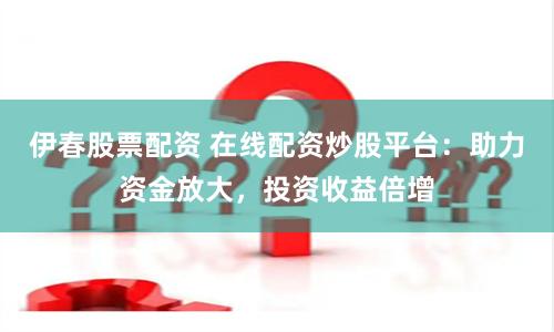 伊春股票配资 在线配资炒股平台：助力资金放大，投资收益倍增