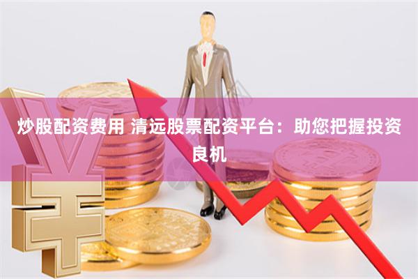 炒股配资费用 清远股票配资平台：助您把握投资良机