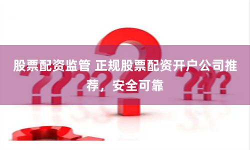 股票配资监管 正规股票配资开户公司推荐，安全可靠