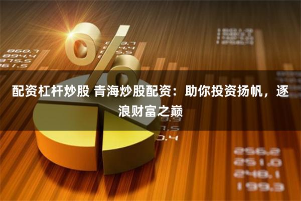 配资杠杆炒股 青海炒股配资：助你投资扬帆，逐浪财富之巅