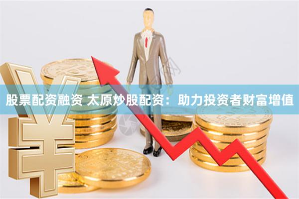 股票配资融资 太原炒股配资：助力投资者财富增值