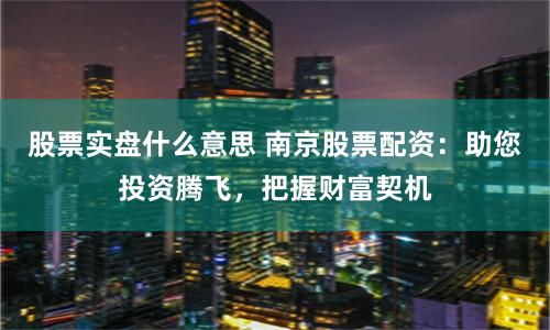 股票实盘什么意思 南京股票配资：助您投资腾飞，把握财富契机