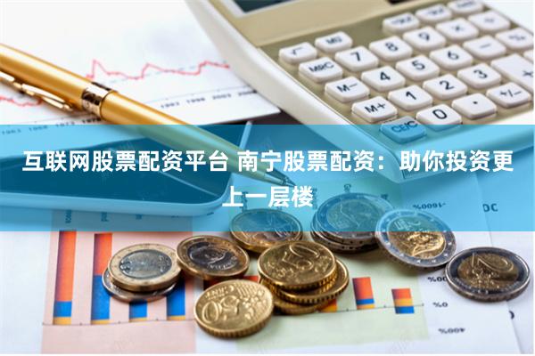 互联网股票配资平台 南宁股票配资：助你投资更上一层楼
