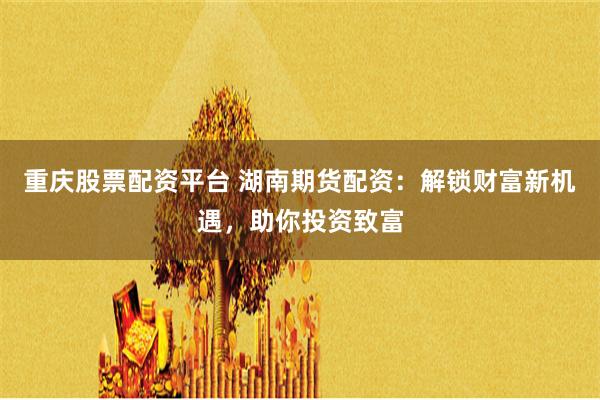 重庆股票配资平台 湖南期货配资：解锁财富新机遇，助你投资致富