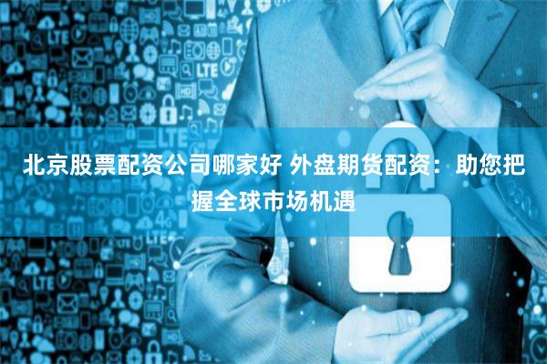 北京股票配资公司哪家好 外盘期货配资：助您把握全球市场机遇