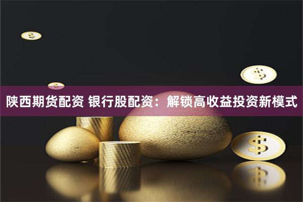 陕西期货配资 银行股配资：解锁高收益投资新模式