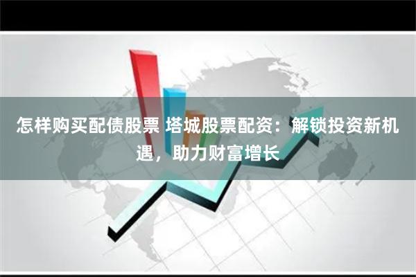 怎样购买配债股票 塔城股票配资：解锁投资新机遇，助力财富增长