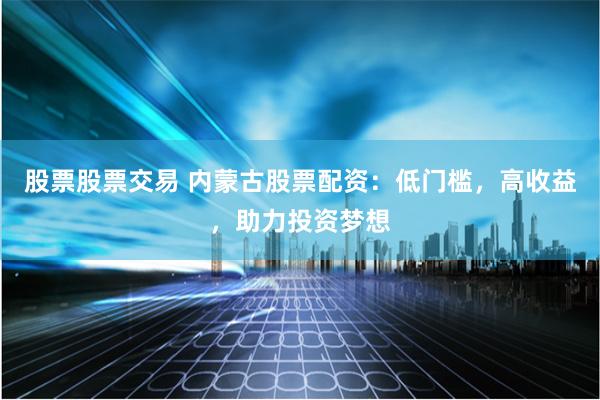 股票股票交易 内蒙古股票配资：低门槛，高收益，助力投资梦想