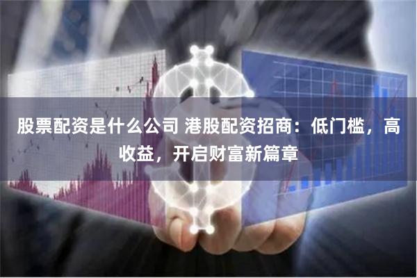 股票配资是什么公司 港股配资招商：低门槛，高收益，开启财富新篇章