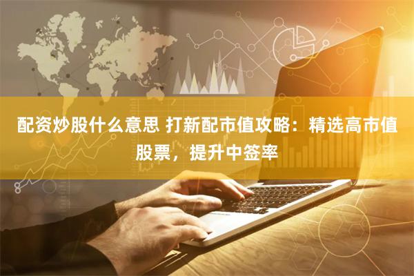 配资炒股什么意思 打新配市值攻略：精选高市值股票，提升中签率