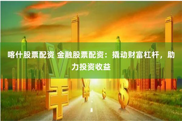 喀什股票配资 金融股票配资：撬动财富杠杆，助力投资收益