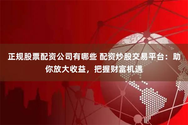 正规股票配资公司有哪些 配资炒股交易平台：助你放大收益，把握财富机遇