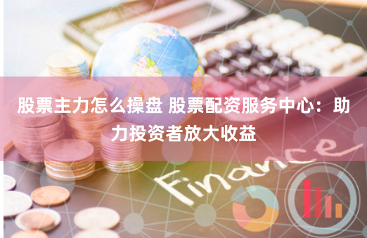 股票主力怎么操盘 股票配资服务中心：助力投资者放大收益