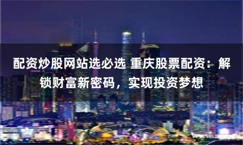 配资炒股网站选必选 重庆股票配资：解锁财富新密码，实现投资梦想