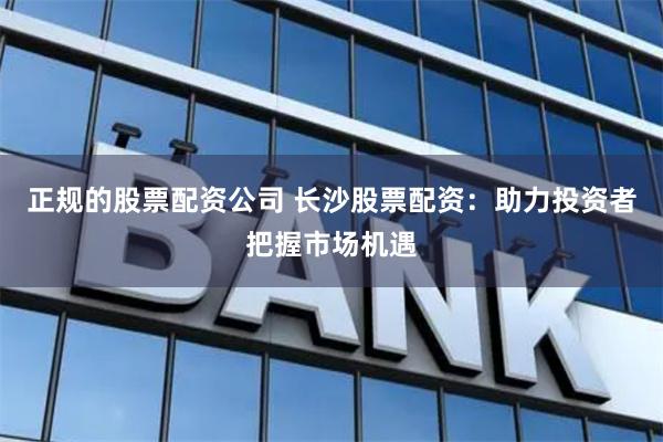 正规的股票配资公司 长沙股票配资：助力投资者把握市场机遇