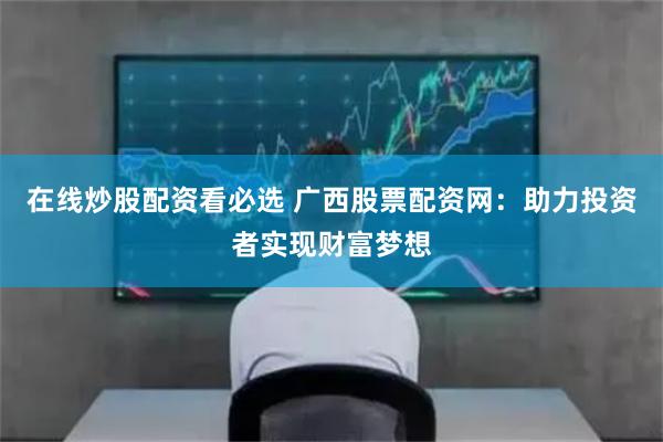 在线炒股配资看必选 广西股票配资网：助力投资者实现财富梦想
