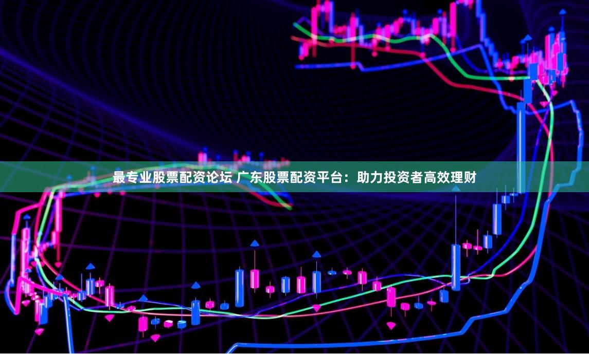 最专业股票配资论坛 广东股票配资平台：助力投资者高效理财