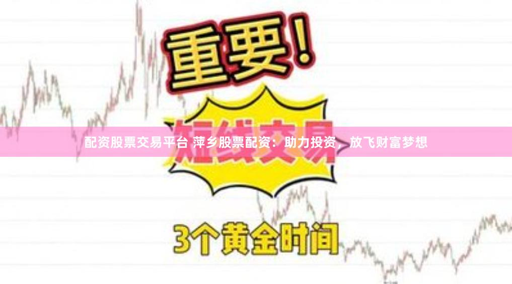 配资股票交易平台 萍乡股票配资：助力投资，放飞财富梦想