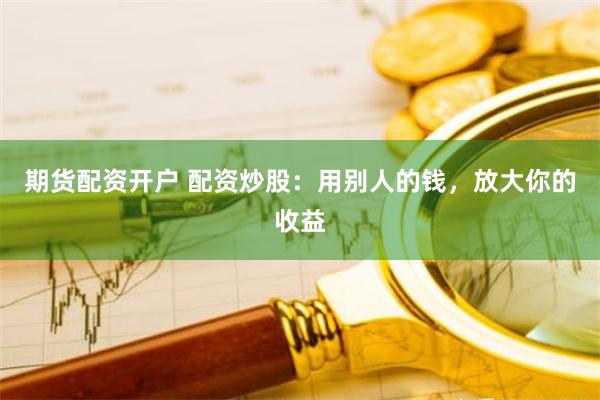 期货配资开户 配资炒股：用别人的钱，放大你的收益
