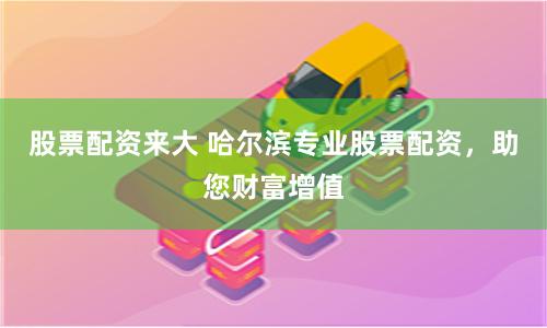股票配资来大 哈尔滨专业股票配资，助您财富增值