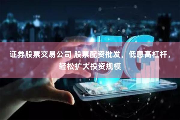 证券股票交易公司 股票配资批发，低息高杠杆，轻松扩大投资规模