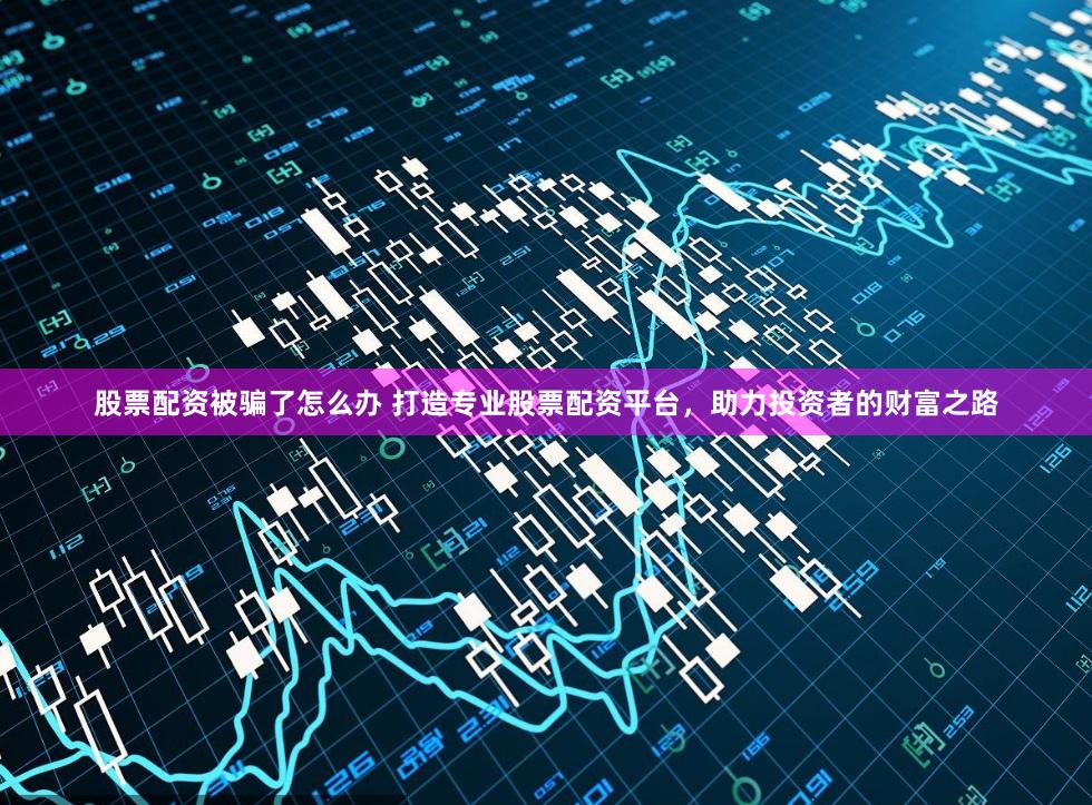 股票配资被骗了怎么办 打造专业股票配资平台，助力投资者的财富之路