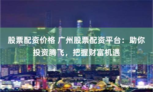 股票配资价格 广州股票配资平台：助你投资腾飞，把握财富机遇