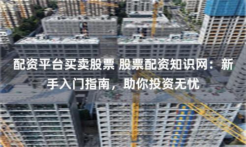 配资平台买卖股票 股票配资知识网：新手入门指南，助你投资无忧