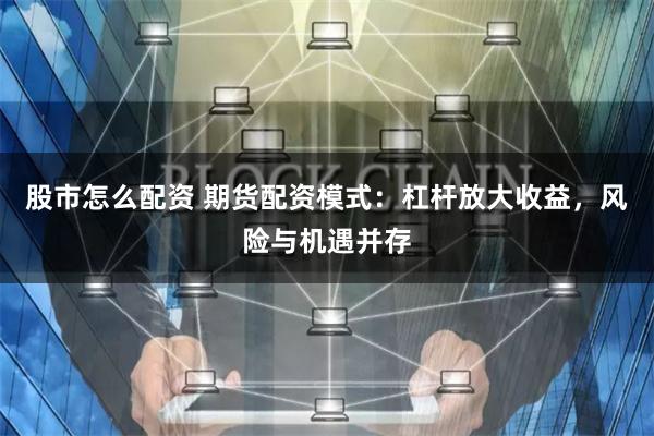 股市怎么配资 期货配资模式：杠杆放大收益，风险与机遇并存