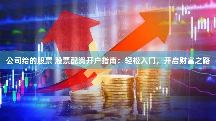 公司给的股票 股票配资开户指南：轻松入门，开启财富之路
