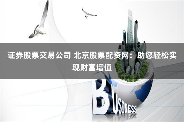 证券股票交易公司 北京股票配资网：助您轻松实现财富增值
