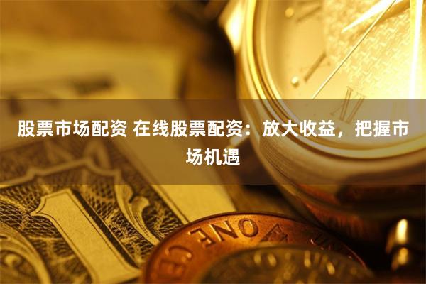 股票市场配资 在线股票配资：放大收益，把握市场机遇