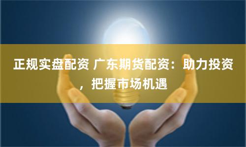 正规实盘配资 广东期货配资：助力投资，把握市场机遇